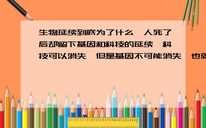 生物延续到底为了什么,人死了后却留下基因和科技的延续,科技可以消失,但是基因不可能消失,也就是基因遗传的目的是什么延续为了什么，