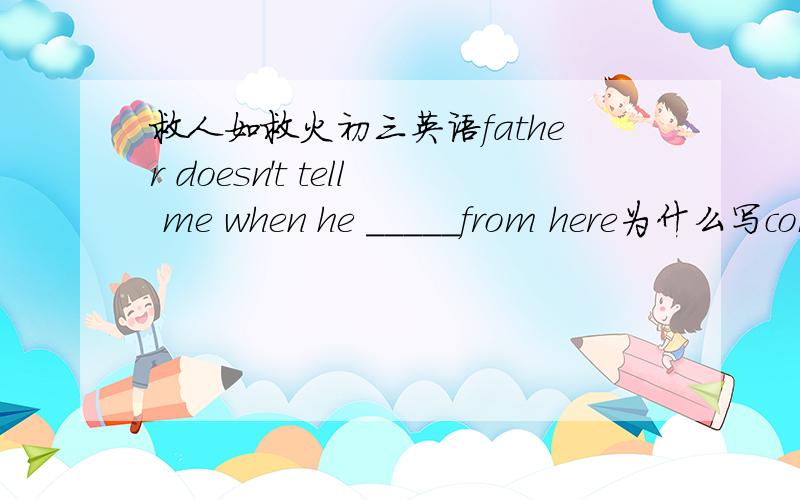 救人如救火初三英语father doesn't tell me when he _____from here为什么写comes 而不用will come