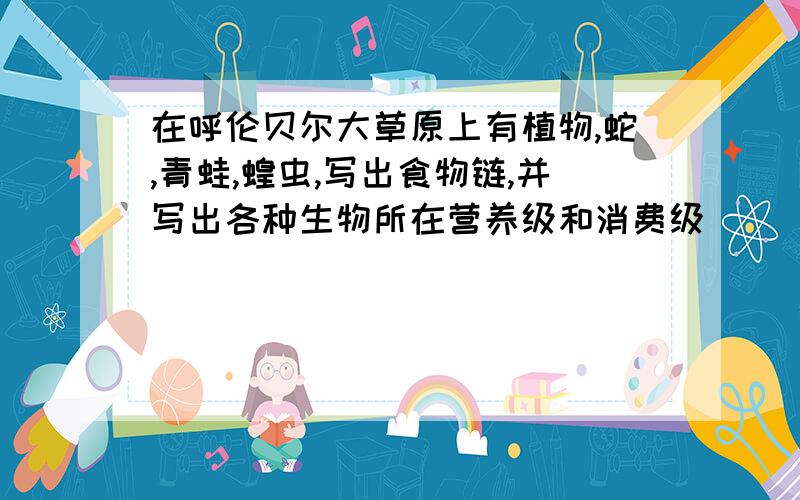 在呼伦贝尔大草原上有植物,蛇,青蛙,蝗虫,写出食物链,并写出各种生物所在营养级和消费级