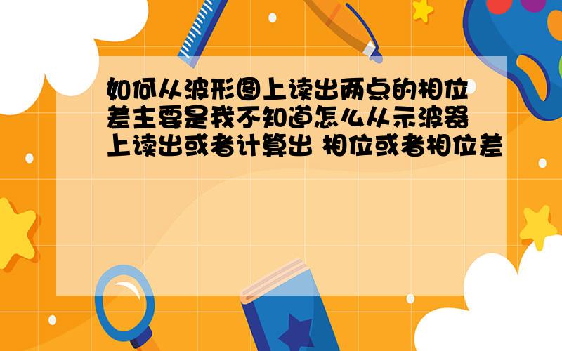 如何从波形图上读出两点的相位差主要是我不知道怎么从示波器上读出或者计算出 相位或者相位差