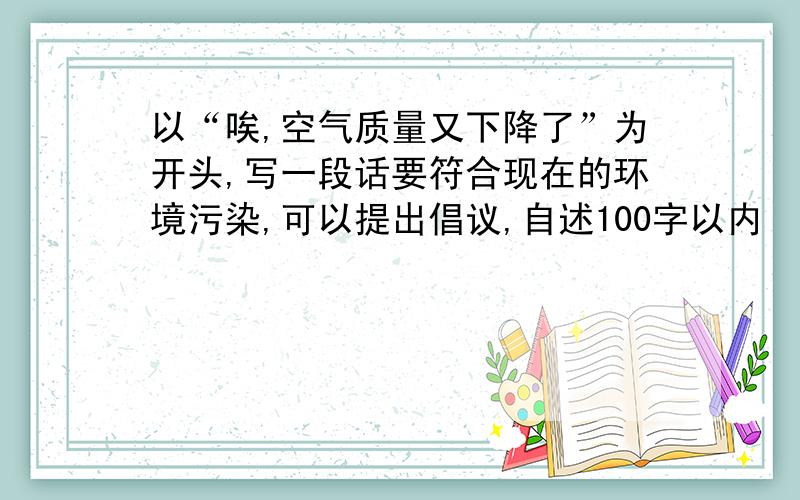 以“唉,空气质量又下降了”为开头,写一段话要符合现在的环境污染,可以提出倡议,自述100字以内