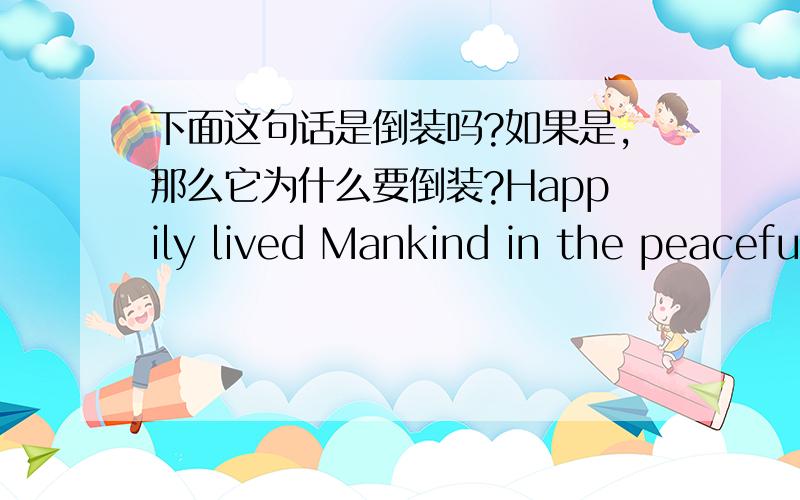 下面这句话是倒装吗?如果是,那么它为什么要倒装?Happily lived Mankind in the peaceful Valley of Ignorance.谢谢啦!