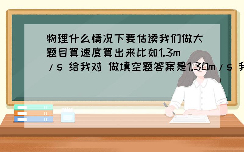 物理什么情况下要估读我们做大题目算速度算出来比如1.3m/s 给我对 做填空题答案是1.30m/s 我写1.3m/s 都不知道什么情况下要估读了