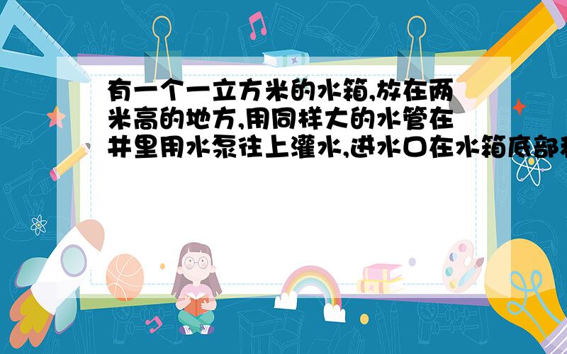 有一个一立方米的水箱,放在两米高的地方,用同样大的水管在井里用水泵往上灌水,进水口在水箱底部和在...有一个一立方米的水箱,放在两米高的地方,用同样大的水管在井里用水泵往上灌水,