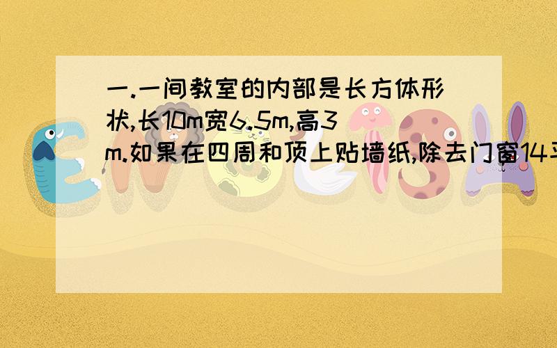 一.一间教室的内部是长方体形状,长10m宽6.5m,高3m.如果在四周和顶上贴墙纸,除去门窗14平方米,至少需多少平方米的墙纸?如果1平方米的墙纸需要9.7元,共需要顶上钱?请你估计一下实际花费大约