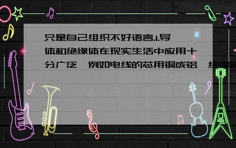 只是自己组织不好语言.1.导体和绝缘体在现实生活中应用十分广泛,例如电线的芯用铜或铝,绝缘橡皮用橡胶等.试说明用铜和铝做导线的道理和绝缘皮的作用.2.有些地区在晚上用电高峰期,用户