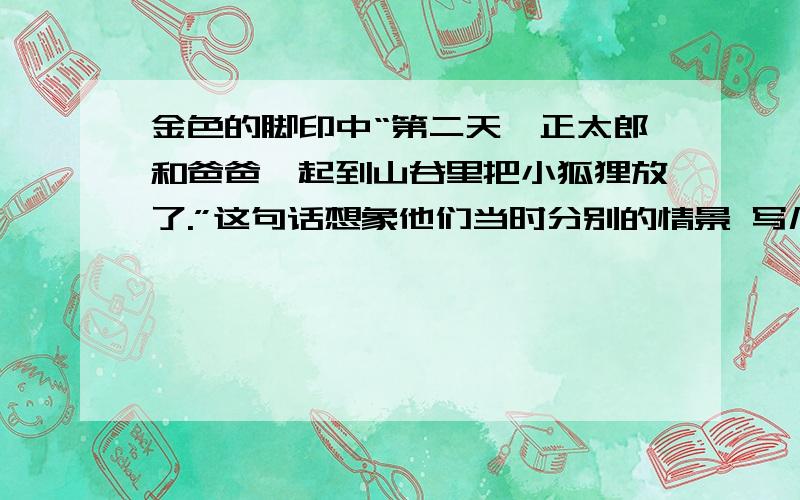 金色的脚印中“第二天,正太郎和爸爸一起到山谷里把小狐狸放了.”这句话想象他们当时分别的情景 写几句话快啊,谢谢