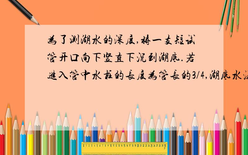 为了测湖水的深度,将一支短试管开口向下竖直下沉到湖底.若进入管中水柱的长度为管长的3/4,湖底水温为7℃,湖面水温为27℃,p0=1.0*10^5 Pa,则湖水深约_____m.(答案是30.