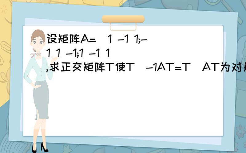 设矩阵A=[1 -1 1;-1 1 -1;1 -1 1],求正交矩阵T使T^-1AT=T`AT为对角矩阵.急用,会的请帮帮忙,