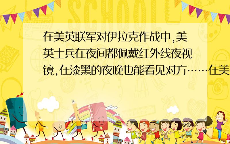 在美英联军对伊拉克作战中,美英士兵在夜间都佩戴红外线夜视镜,在漆黑的夜晚也能看见对方……在美英联军对伊拉克作战中,美英士兵在夜间都佩戴红外线夜视镜,在漆黑的夜晚也能看见对方