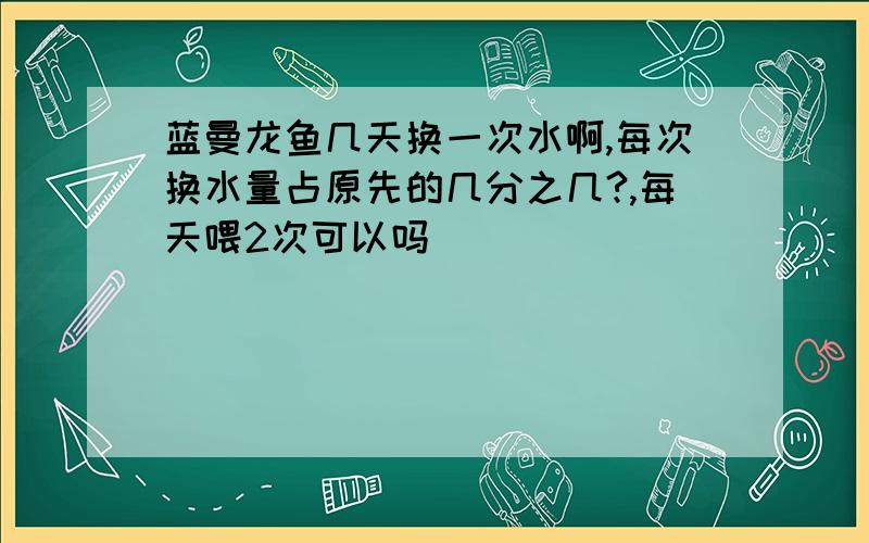 蓝曼龙鱼几天换一次水啊,每次换水量占原先的几分之几?,每天喂2次可以吗