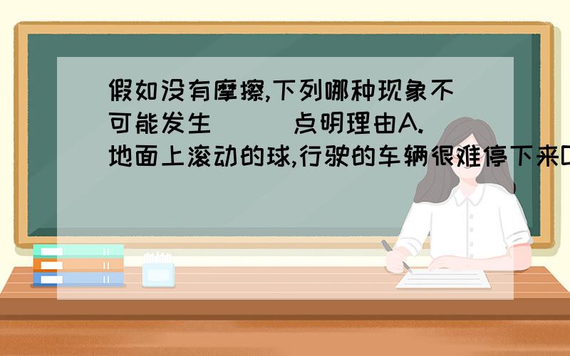 假如没有摩擦,下列哪种现象不可能发生( ) 点明理由A.地面上滚动的球,行驶的车辆很难停下来B.手拿不住写字的笔C.人可以在地面上行走如飞D.用吹灰之力可以推动火车沿轨道运动