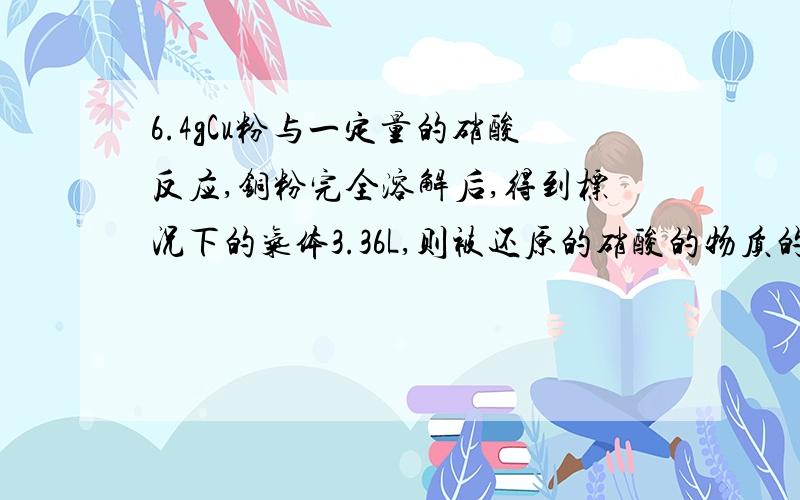 6.4gCu粉与一定量的硝酸反应,铜粉完全溶解后,得到标况下的气体3.36L,则被还原的硝酸的物质的量是A 0.2 B 0.1 C 0.15 D 0.35