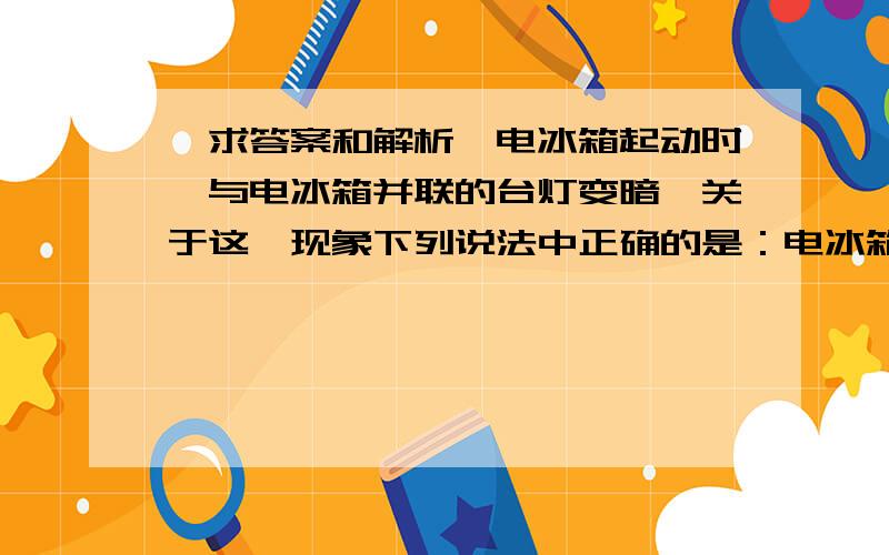 【求答案和解析】电冰箱起动时,与电冰箱并联的台灯变暗,关于这一现象下列说法中正确的是：电冰箱起动时,与电冰箱并联的台灯变暗,关于这一现象下列说法中正确的是：[ ]A．进户线中电