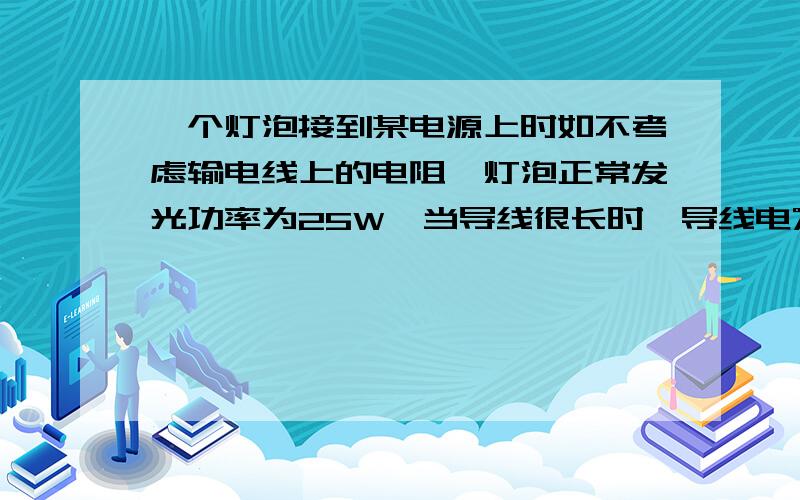 一个灯泡接到某电源上时如不考虑输电线上的电阻,灯泡正常发光功率为25W,当导线很长时,导线电%D一个灯泡接到某电源上时如不考虑输电线上的电阻,灯泡正常发光功率为25W,当导线很长时,导