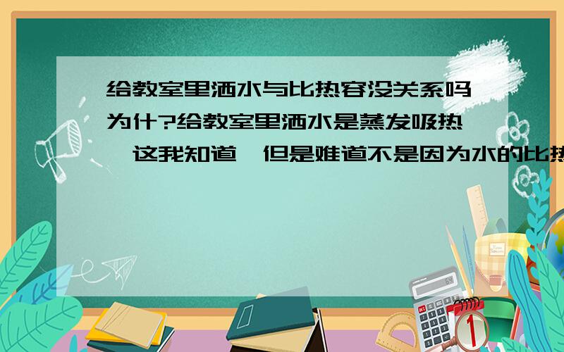 给教室里洒水与比热容没关系吗为什?给教室里洒水是蒸发吸热,这我知道,但是难道不是因为水的比热容大才会吸收的热大,导致教室凉快吗?