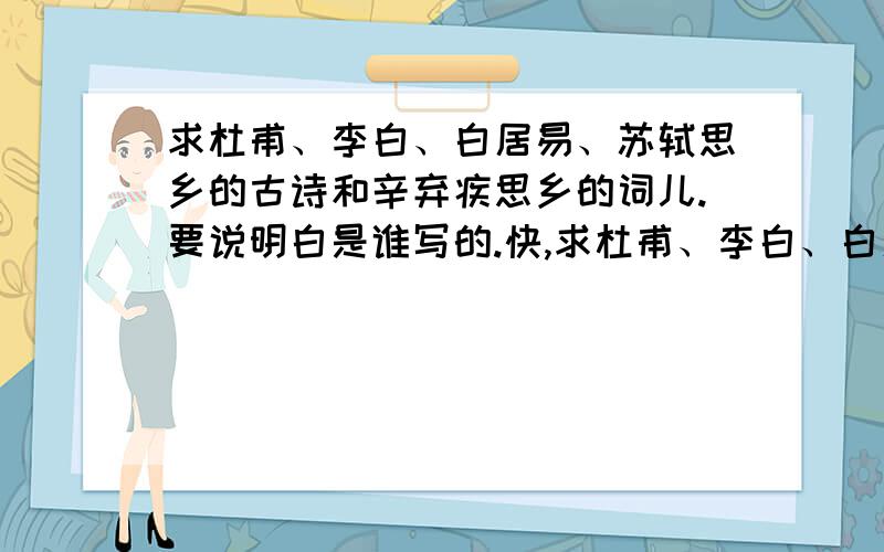 求杜甫、李白、白居易、苏轼思乡的古诗和辛弃疾思乡的词儿.要说明白是谁写的.快,求杜甫、李白、白居易、苏轼、孟浩然、思乡的古诗和辛弃疾思乡的词儿.要说明白是谁写的.快,