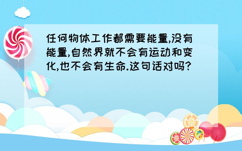 任何物体工作都需要能量,没有能量,自然界就不会有运动和变化,也不会有生命.这句话对吗?