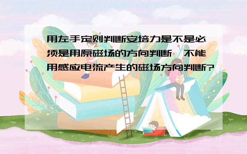 用左手定则判断安培力是不是必须是用原磁场的方向判断,不能用感应电流产生的磁场方向判断?