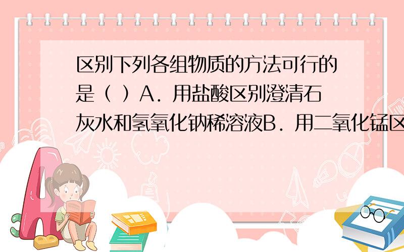 区别下列各组物质的方法可行的是（ ）A．用盐酸区别澄清石灰水和氢氧化钠稀溶液B．用二氧化锰区别过氧化氢溶液和纯水C．用蒸馏水区别四氧化三铁粉末和铁粉D．用铜片区别稀盐酸和稀