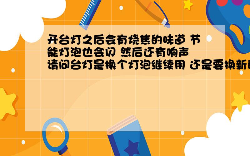 开台灯之后会有烧焦的味道 节能灯泡也会闪 然后还有响声 请问台灯是换个灯泡继续用 还是要换新的