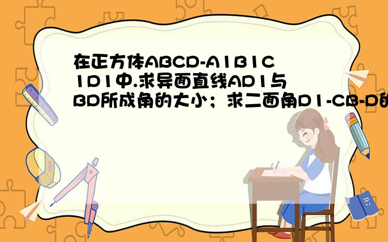 在正方体ABCD-A1B1C1D1中.求异面直线AD1与BD所成角的大小；求二面角D1-CB-D的大小