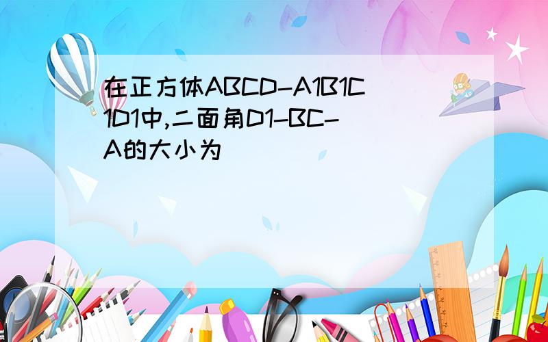 在正方体ABCD-A1B1C1D1中,二面角D1-BC-A的大小为[