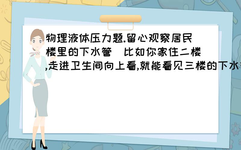 物理液体压力题.留心观察居民楼里的下水管(比如你家住二楼,走进卫生间向上看,就能看见三楼的下水管)你会发现水池.抽水马桶的下水管有一段是弯成了U形的,你知道这一段弯管有什么作用