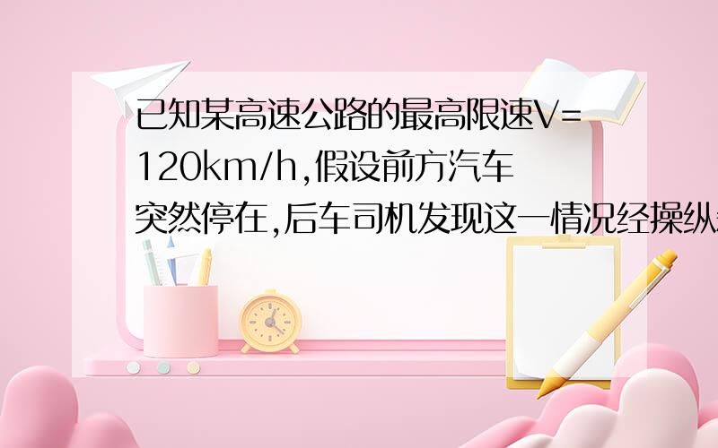 已知某高速公路的最高限速V=120km/h,假设前方汽车突然停在,后车司机发现这一情况经操纵刹车,到汽车开始减速所经历的时间（即反应时间）t=0.5s,刹车时汽车的加速度为a=4m/s*2,该高速公路上汽