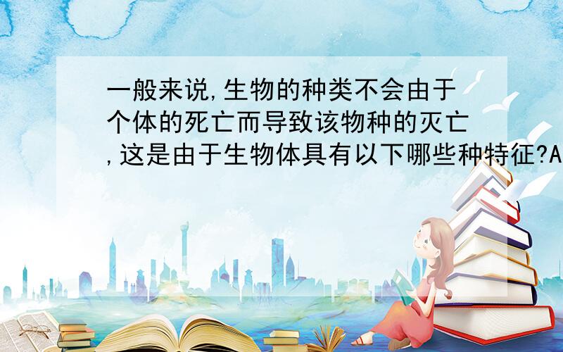 一般来说,生物的种类不会由于个体的死亡而导致该物种的灭亡,这是由于生物体具有以下哪些种特征?A.遗传性 B.生长现象 C.生殖和发育 D.适应性