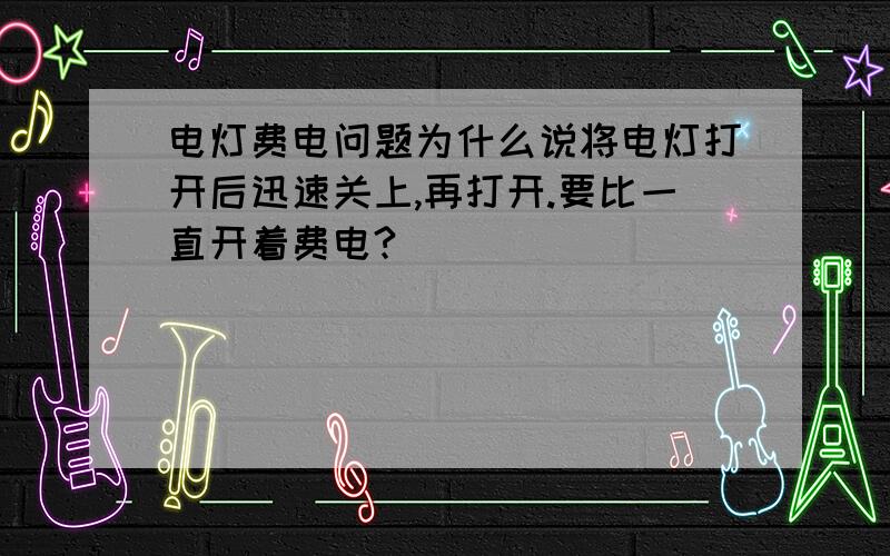 电灯费电问题为什么说将电灯打开后迅速关上,再打开.要比一直开着费电?