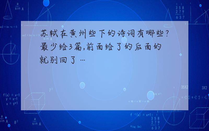 苏轼在黄州些下的诗词有哪些?最少给3篇,前面给了的后面的就别回了…