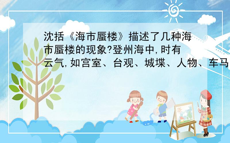 沈括《海市蜃楼》描述了几种海市蜃楼的现象?登州海中,时有云气,如宫室、台观、城堞、人物、车马、冠盖,历历可见,谓之“海市”.或日“蛟蜃之气所为”,疑不然也.欧阳文忠曾出使河朔,过