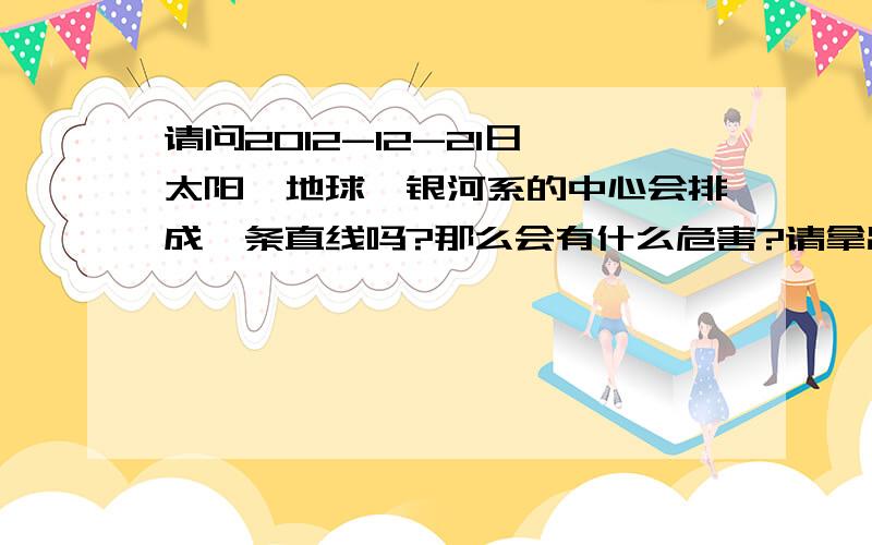 请问2012-12-21日,太阳、地球、银河系的中心会排成一条直线吗?那么会有什么危害?请拿出论证或者资料.