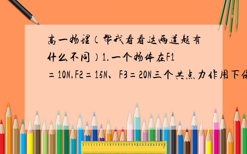 高一物理（帮我看看这两道题有什么不同）1.一个物体在F1=10N,F2=15N、F3=20N三个共点力作用下保持静止,现在撤销F1后,则该物体所受合力大小是      A.0N   B.10N   C.25N   D.35N 2.物体在力F1、F2、F3的