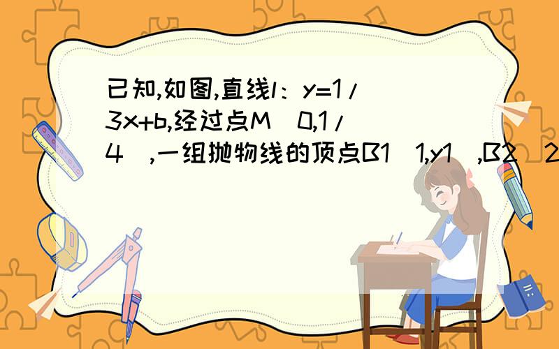 已知,如图,直线l：y=1/3x+b,经过点M（0,1/4）,一组抛物线的顶点B1（1,y1）,B2（2,y2）,B3（3,y3）,…,Bn（n,yn）（n为正整数）依次是直线l上的点,这组抛物线与X轴正半轴的交点依次是：A1（x1,0）,A2（x