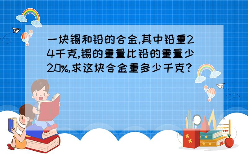 一块锡和铅的合金,其中铅重24千克,锡的重量比铅的重量少20%,求这块合金重多少千克?