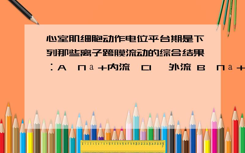 心室肌细胞动作电位平台期是下列那些离子跨膜流动的综合结果：A、Nа+内流,Cl— 外流 B、Nа+内流,K+外流C、K+内流,Cа2+外流 D、Cа2+内流,K+外流