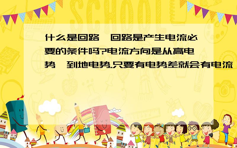 什么是回路,回路是产生电流必要的条件吗?电流方向是从高电势,到地电势.只要有电势差就会有电流,为什么要回路呢.比如我把电源直接接地,电流就是到大地了.也不需要回路啊.