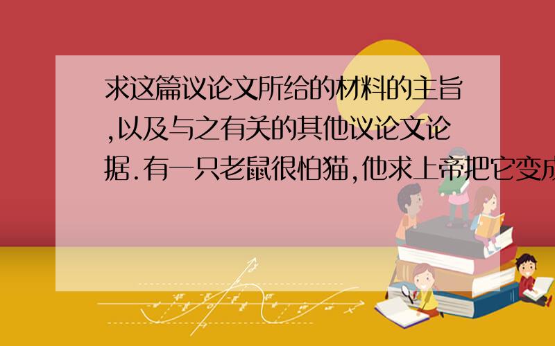 求这篇议论文所给的材料的主旨,以及与之有关的其他议论文论据.有一只老鼠很怕猫,他求上帝把它变成猫,于是上帝把他变成了猫.可他见了猫还是被吓跑了,并对上帝谎称他看见了老虎,于是上