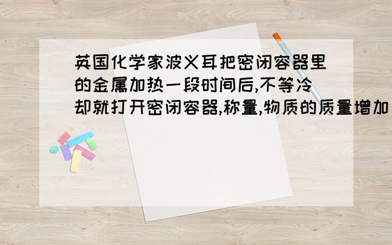 英国化学家波义耳把密闭容器里的金属加热一段时间后,不等冷却就打开密闭容器,称量,物质的质量增加了.因此他认为燃烧前后物质的质量增加.18世纪,罗蒙诺索夫在做这个实验时不打开瓶塞,