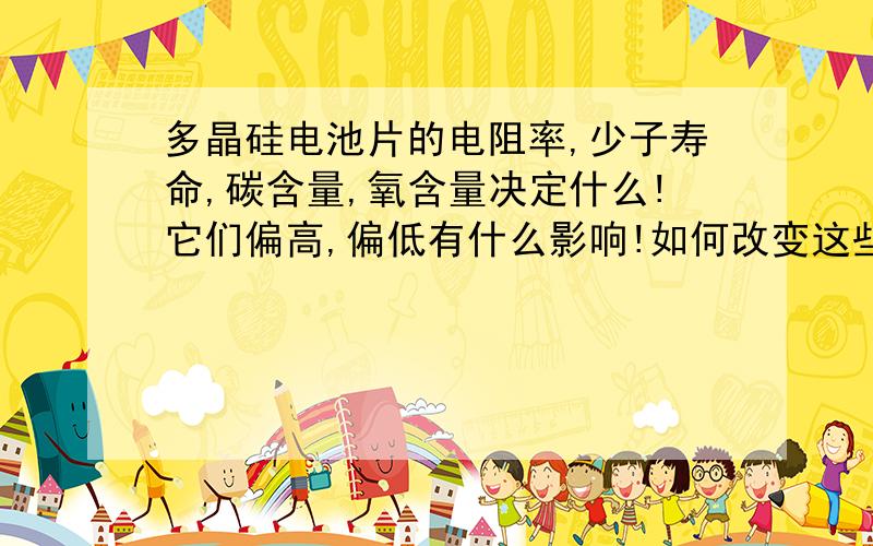 多晶硅电池片的电阻率,少子寿命,碳含量,氧含量决定什么!它们偏高,偏低有什么影响!如何改变这些参数