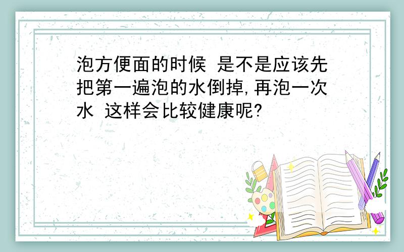 泡方便面的时候 是不是应该先把第一遍泡的水倒掉,再泡一次水 这样会比较健康呢?