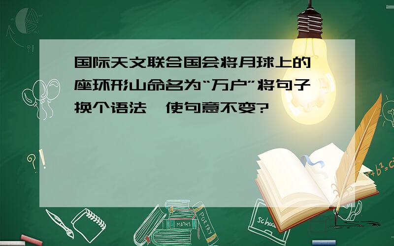 国际天文联合国会将月球上的一座环形山命名为“万户”将句子换个语法,使句意不变?