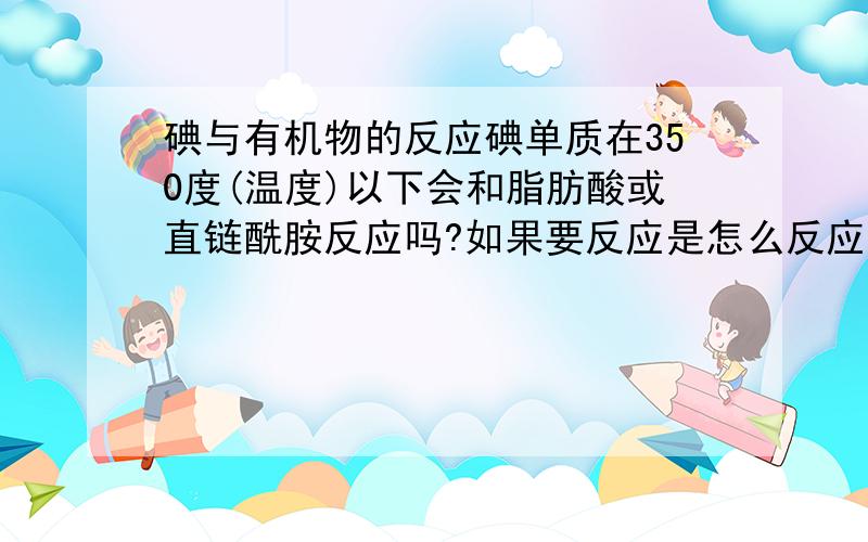 碘与有机物的反应碘单质在350度(温度)以下会和脂肪酸或直链酰胺反应吗?如果要反应是怎么反应的,不反应请说下原因,