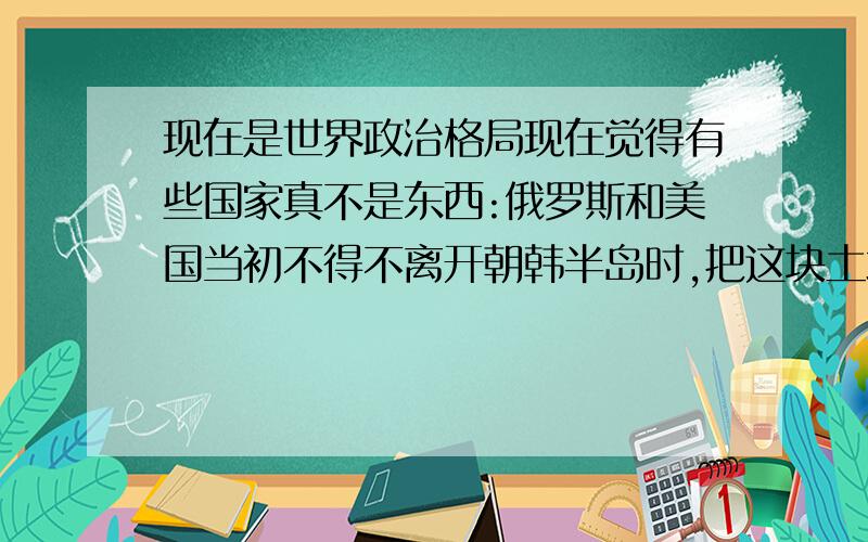 现在是世界政治格局现在觉得有些国家真不是东西:俄罗斯和美国当初不得不离开朝韩半岛时,把这块土地的国家分为朝 鲜和韩国,现在这两国家窝里打；英国离开印度时,把印度给分了,还成心