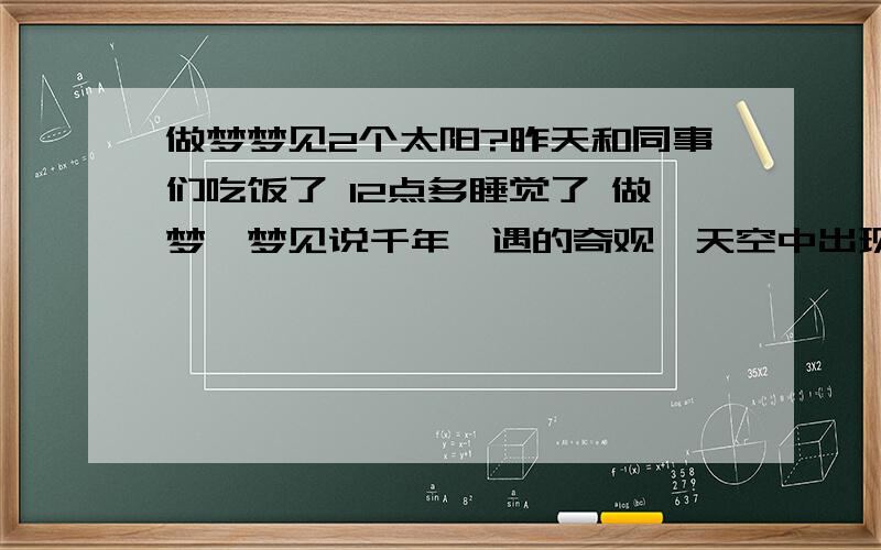 做梦梦见2个太阳?昨天和同事们吃饭了 12点多睡觉了 做梦,梦见说千年一遇的奇观,天空中出现日食好像,我就睁眼去看,到大街上,能看到 到最后变成2个太阳了,我都能看到,后来的就忘了