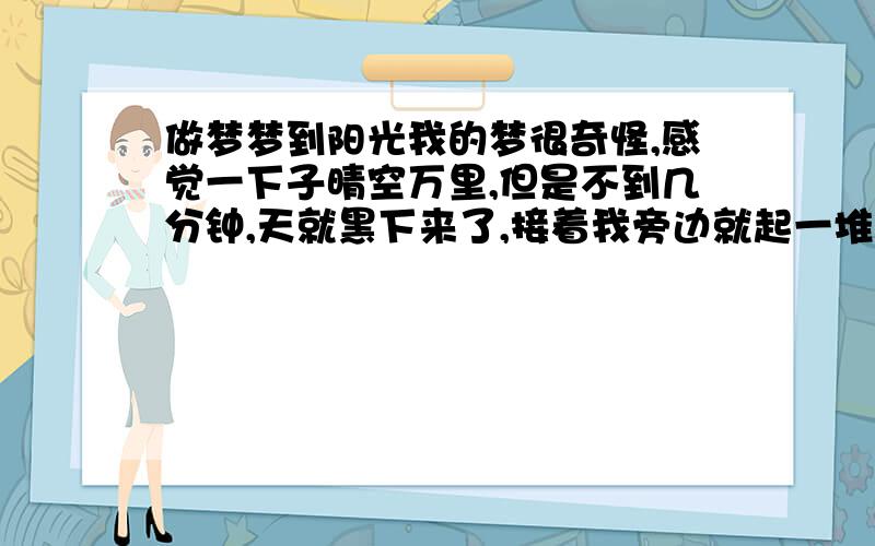 做梦梦到阳光我的梦很奇怪,感觉一下子晴空万里,但是不到几分钟,天就黑下来了,接着我旁边就起一堆火,火的亮度更加衬托了黑暗的黑,是不是预示最近有什么事啊?