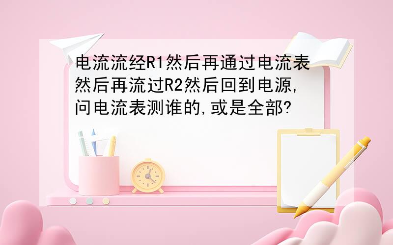 电流流经R1然后再通过电流表然后再流过R2然后回到电源,问电流表测谁的,或是全部?