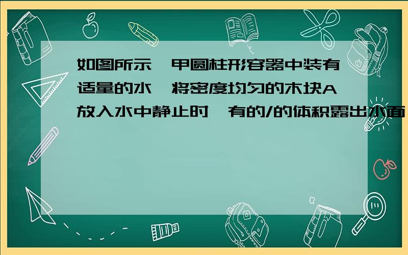 如图所示,甲圆柱形容器中装有适量的水,将密度均匀的木块A放入水中静止时,有的/的体积露出水面,如如图所示,甲圆柱形容器中装有适量的水,将密度均匀的木块A放入水中静止时,有的体积露出